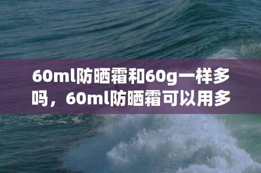 60ml防晒霜和60g一样多吗，60ml防晒霜可以用多久