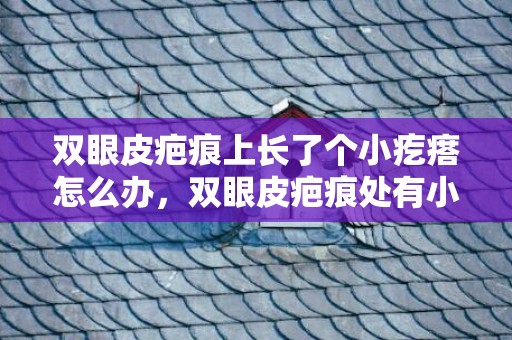 双眼皮疤痕上长了个小疙瘩怎么办，双眼皮疤痕处有小疙瘩会消下去吗