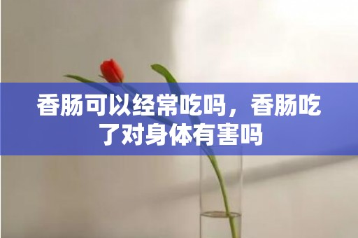 香肠可以经常吃吗，香肠吃了对身体有害吗