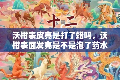 沃柑表皮亮是打了蜡吗，沃柑表面发亮是不是泡了药水