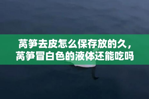 莴笋去皮怎么保存放的久，莴笋冒白色的液体还能吃吗