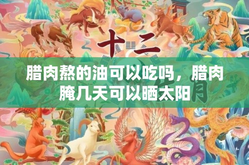 腊肉熬的油可以吃吗，腊肉腌几天可以晒太阳