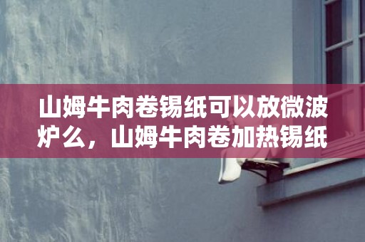 山姆牛肉卷锡纸可以放微波炉么，山姆牛肉卷加热锡纸要拿掉吗