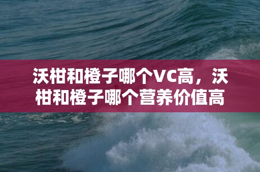 沃柑和橙子哪个VC高，沃柑和橙子哪个营养价值高