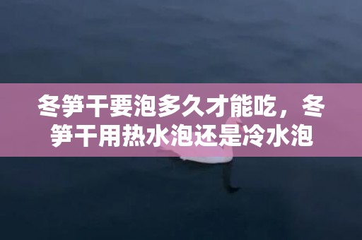 冬笋干要泡多久才能吃，冬笋干用热水泡还是冷水泡