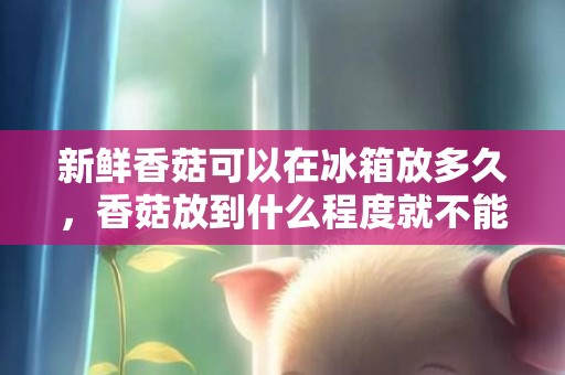 新鲜香菇可以在冰箱放多久，香菇放到什么程度就不能吃了