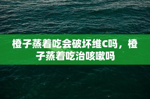 橙子蒸着吃会破坏维C吗，橙子蒸着吃治咳嗽吗