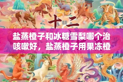 盐蒸橙子和冰糖雪梨哪个治咳嗽好，盐蒸橙子用果冻橙可以吗