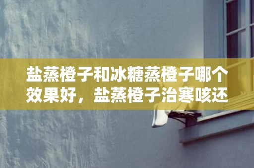 盐蒸橙子和冰糖蒸橙子哪个效果好，盐蒸橙子治寒咳还是热咳