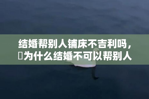 结婚帮别人铺床不吉利吗，​为什么结婚不可以帮别人铺床