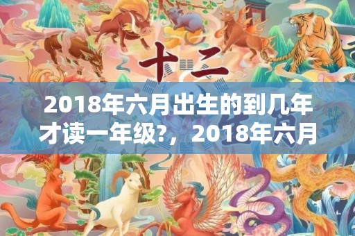 2018年六月出生的到几年才读一年级?，2018年六月出生狗宝宝取名，狗年农历六月出生的宝宝名字大全