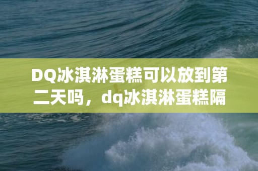 DQ冰淇淋蛋糕可以放到第二天吗，dq冰淇淋蛋糕隔天还能吃吗