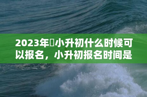 2023年​小升初什么时候可以报名，小升初报名时间是一样的吗