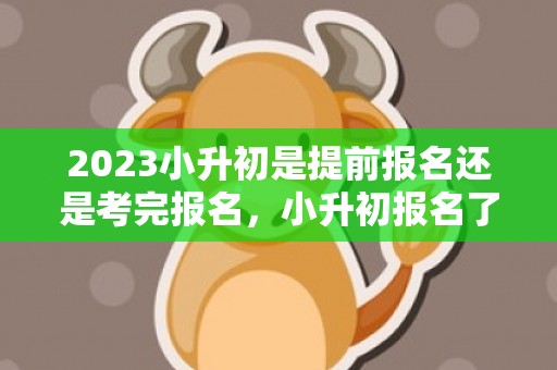 2023小升初是提前报名还是考完报名，小升初报名了可以选择别的学校吗