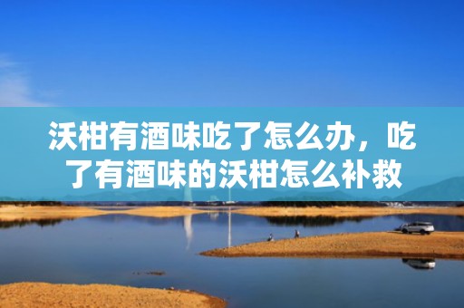 沃柑有酒味吃了怎么办，吃了有酒味的沃柑怎么补救