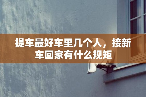 提车最好车里几个人，接新车回家有什么规矩