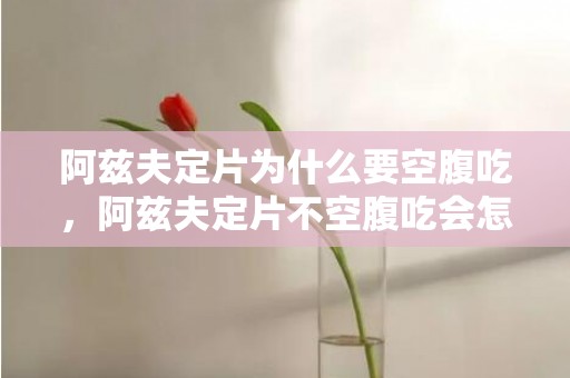 阿兹夫定片为什么要空腹吃，阿兹夫定片不空腹吃会怎么样