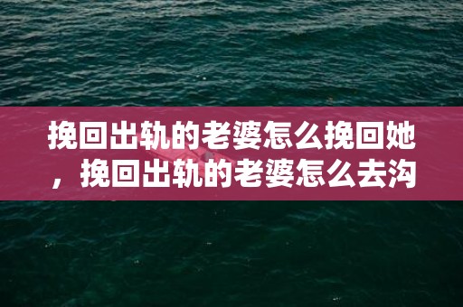 挽回出轨的老婆怎么挽回她，挽回出轨的老婆怎么去沟通她呢，挽回老婆技巧