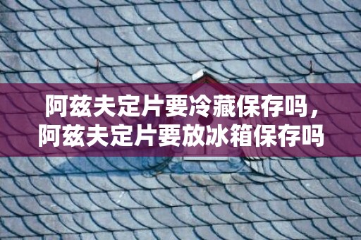 阿兹夫定片要冷藏保存吗，阿兹夫定片要放冰箱保存吗