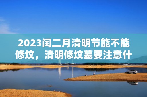 2023闰二月清明节能不能修坟，清明修坟墓要注意什么