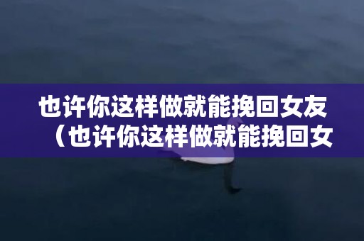 也许你这样做就能挽回女友（也许你这样做就能挽回女友的句子）