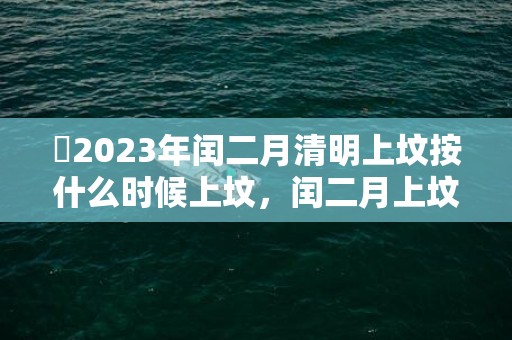 ​2023年闰二月清明上坟按什么时候上坟，闰二月上坟有什么风俗吗