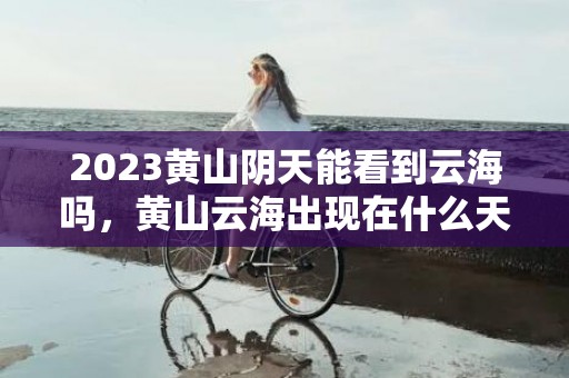 2023黄山阴天能看到云海吗，黄山云海出现在什么天气情况