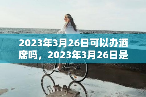 2023年3月26日可以办酒席吗，2023年3月26日是嫁娶的大喜日吗