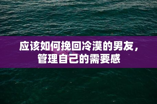 应该如何挽回冷漠的男友，管理自己的需要感