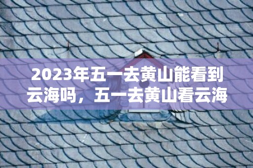 2023年五一去黄山能看到云海吗，五一去黄山看云海好玩吗