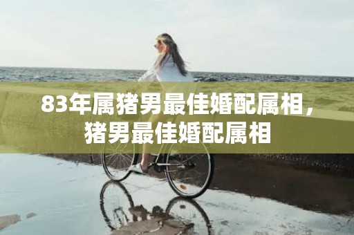 83年属猪男最佳婚配属相，猪男最佳婚配属相