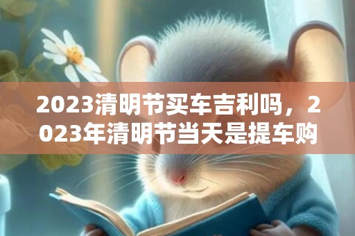2023清明节买车吉利吗，2023年清明节当天是提车购车好时机吗
