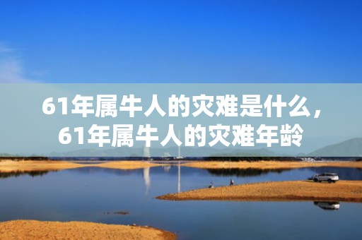 61年属牛人的灾难是什么，61年属牛人的灾难年龄
