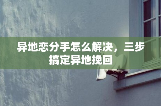 异地恋分手怎么解决，三步搞定异地挽回