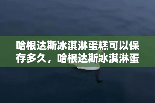 哈根达斯冰淇淋蛋糕可以保存多久，哈根达斯冰淇淋蛋糕保质期几天