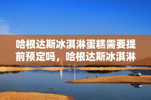 哈根达斯冰淇淋蛋糕需要提前预定吗，哈根达斯冰淇淋蛋糕需要多久提前预约