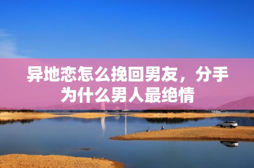 异地恋怎么挽回男友，分手为什么男人最绝情
