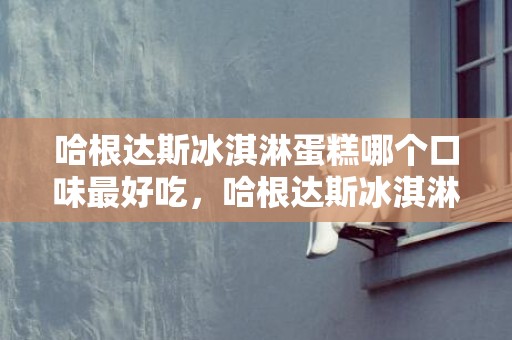 哈根达斯冰淇淋蛋糕哪个口味最好吃，哈根达斯冰淇淋蛋糕有哪些口味
