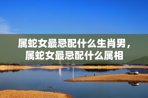 属蛇女最忌配什么生肖男，属蛇女最忌配什么属相