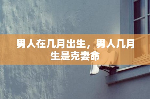 男人在几月出生，男人几月生是克妻命