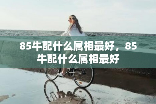 85牛配什么属相最好，85牛配什么属相最好