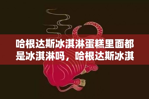 哈根达斯冰淇淋蛋糕里面都是冰淇淋吗，哈根达斯冰淇淋蛋糕有蛋糕胚吗