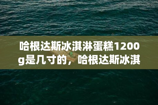 哈根达斯冰淇淋蛋糕1200g是几寸的，哈根达斯冰淇淋蛋糕有哪些口味