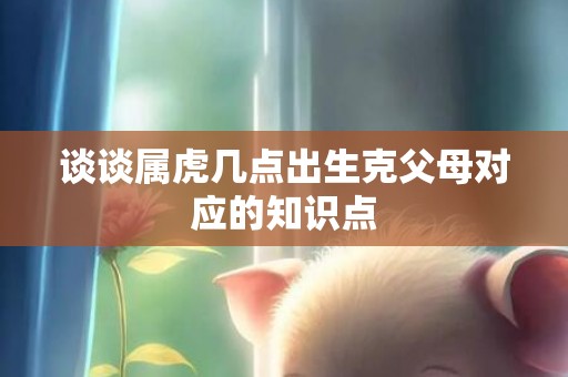 谈谈属虎几点出生克父母对应的知识点