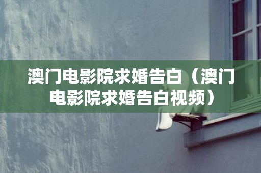 澳门电影院求婚告白（澳门电影院求婚告白视频）