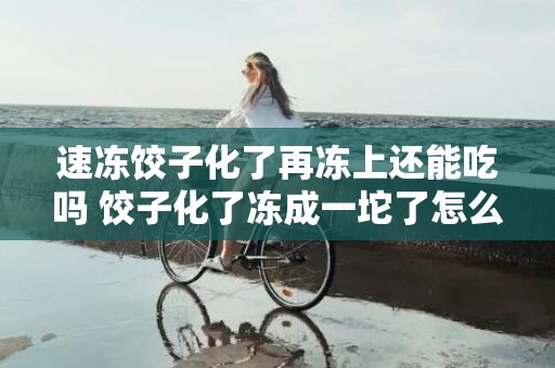 速冻饺子化了再冻上还能吃吗 饺子化了冻成一坨了怎么办