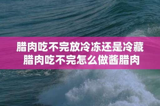 腊肉吃不完放冷冻还是冷藏 腊肉吃不完怎么做酱腊肉