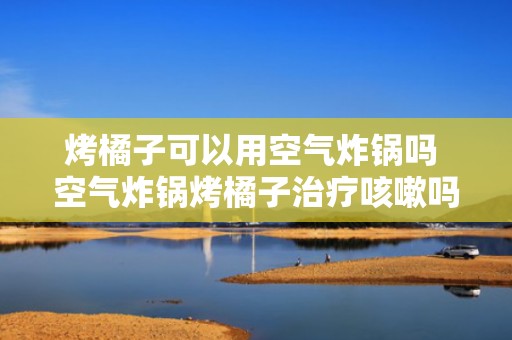 烤橘子可以用空气炸锅吗 空气炸锅烤橘子治疗咳嗽吗