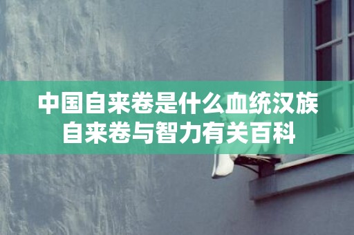 中国自来卷是什么血统汉族自来卷与智力有关百科