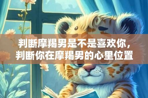 判断摩羯男是不是喜欢你，判断你在摩羯男的心里位置是怎样的